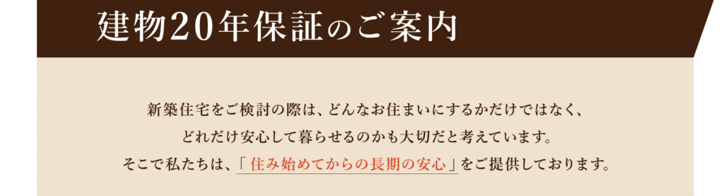 建物２０年保証のご案内 新築住宅をご検討の際は、どんなお住まいにするかだけではなく、どれだけ安心して暮らせるかも大切だと考えています。そこで私たちは「住み始めてからの長期の安心」をご提供しております。