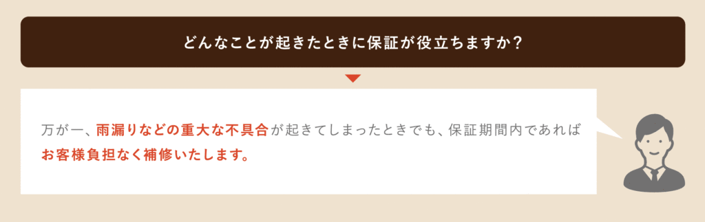 どんなことがおきたときに保証が役に立ちますか？万が一、雨漏りなど重大な不具合がおきてしまったときでも、保証期間内であればお客様の負担なく補修いたします。